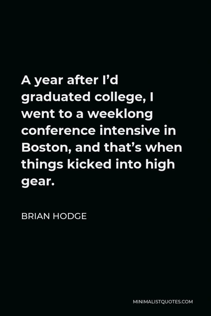 Brian Hodge Quote - A year after I’d graduated college, I went to a weeklong conference intensive in Boston, and that’s when things kicked into high gear.