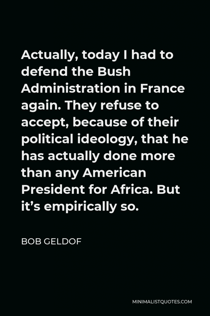 Bob Geldof Quote - Actually, today I had to defend the Bush Administration in France again. They refuse to accept, because of their political ideology, that he has actually done more than any American President for Africa. But it’s empirically so.