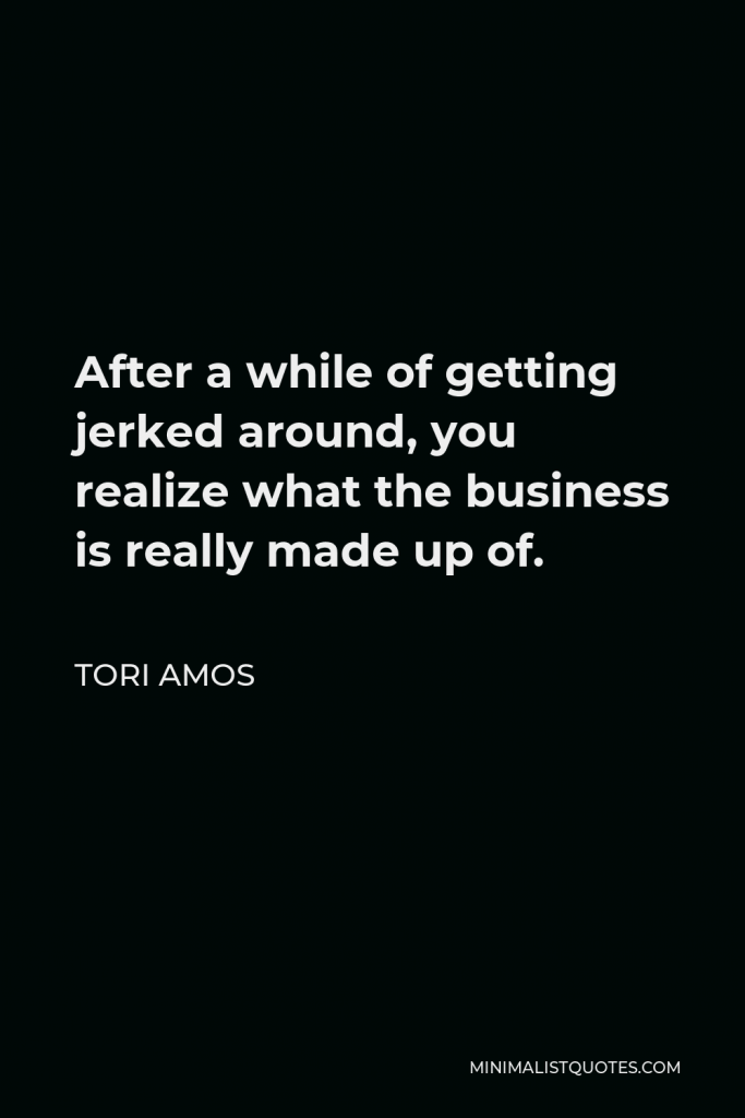 Tori Amos Quote - After a while of getting jerked around, you realize what the business is really made up of.