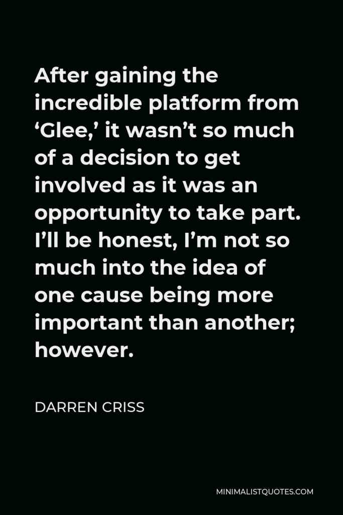 Darren Criss Quote - After gaining the incredible platform from ‘Glee,’ it wasn’t so much of a decision to get involved as it was an opportunity to take part. I’ll be honest, I’m not so much into the idea of one cause being more important than another; however.