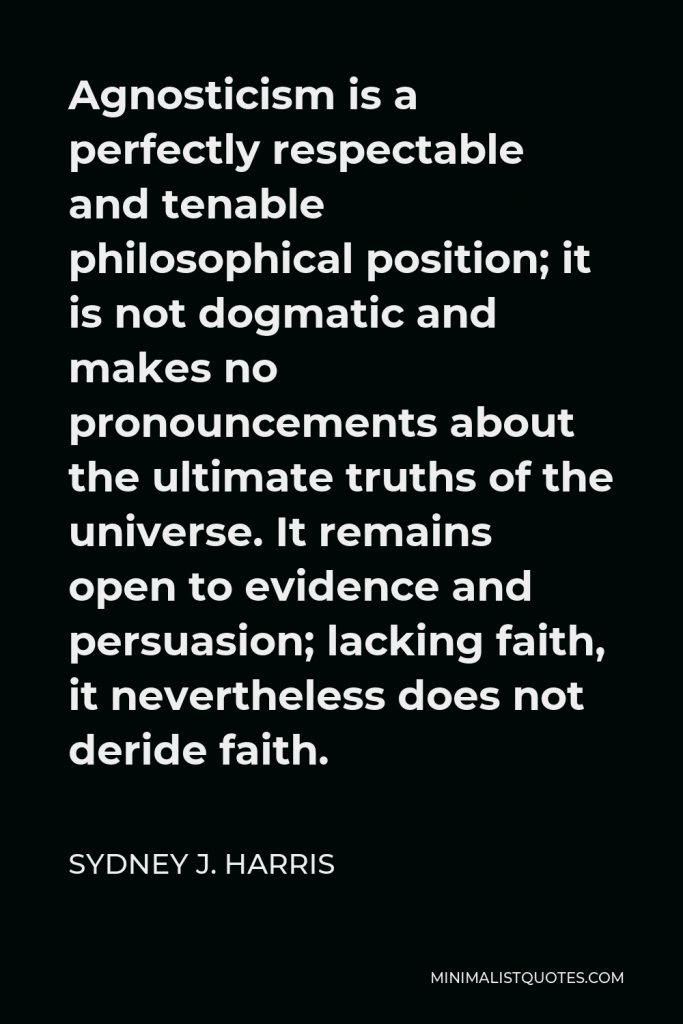 Sydney J. Harris Quote - Agnosticism is a perfectly respectable and tenable philosophical position; it is not dogmatic and makes no pronouncements about the ultimate truths of the universe. It remains open to evidence and persuasion; lacking faith, it nevertheless does not deride faith.