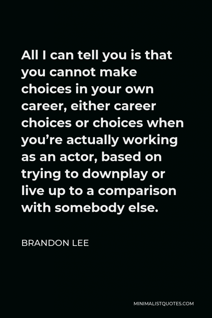 Brandon Lee Quote - All I can tell you is that you cannot make choices in your own career, either career choices or choices when you’re actually working as an actor, based on trying to downplay or live up to a comparison with somebody else.