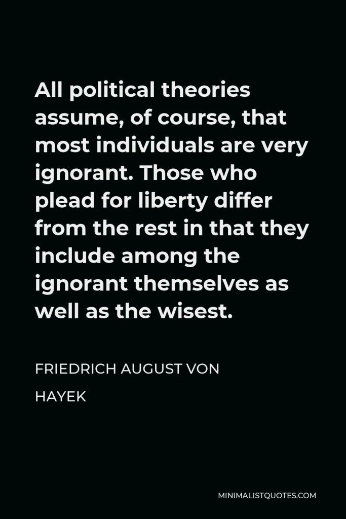 Friedrich August von Hayek Quote - All political theories assume, of course, that most individuals are very ignorant. Those who plead for liberty differ from the rest in that they include among the ignorant themselves as well as the wisest.