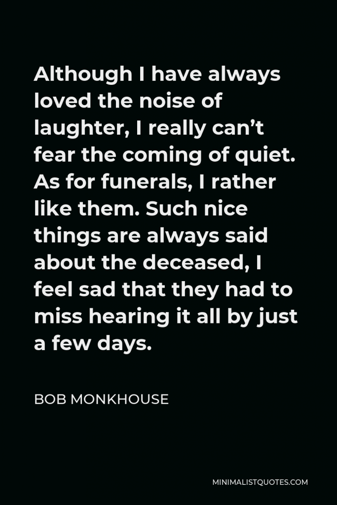 Bob Monkhouse Quote - Although I have always loved the noise of laughter, I really can’t fear the coming of quiet. As for funerals, I rather like them. Such nice things are always said about the deceased, I feel sad that they had to miss hearing it all by just a few days.