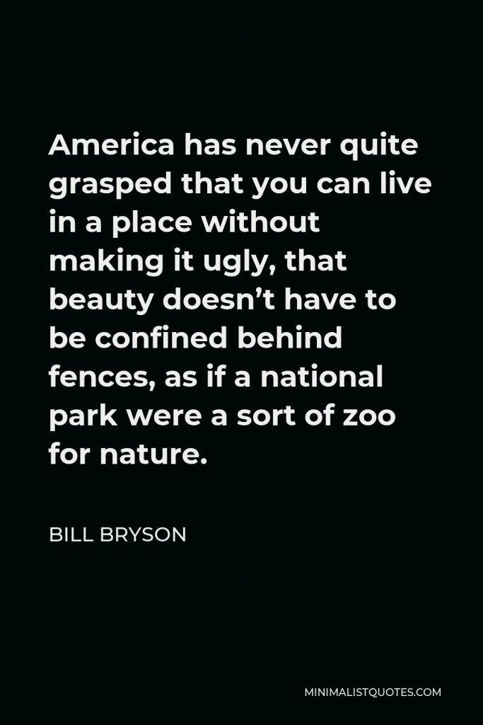 Bill Bryson Quote - America has never quite grasped that you can live in a place without making it ugly, that beauty doesn’t have to be confined behind fences, as if a national park were a sort of zoo for nature.