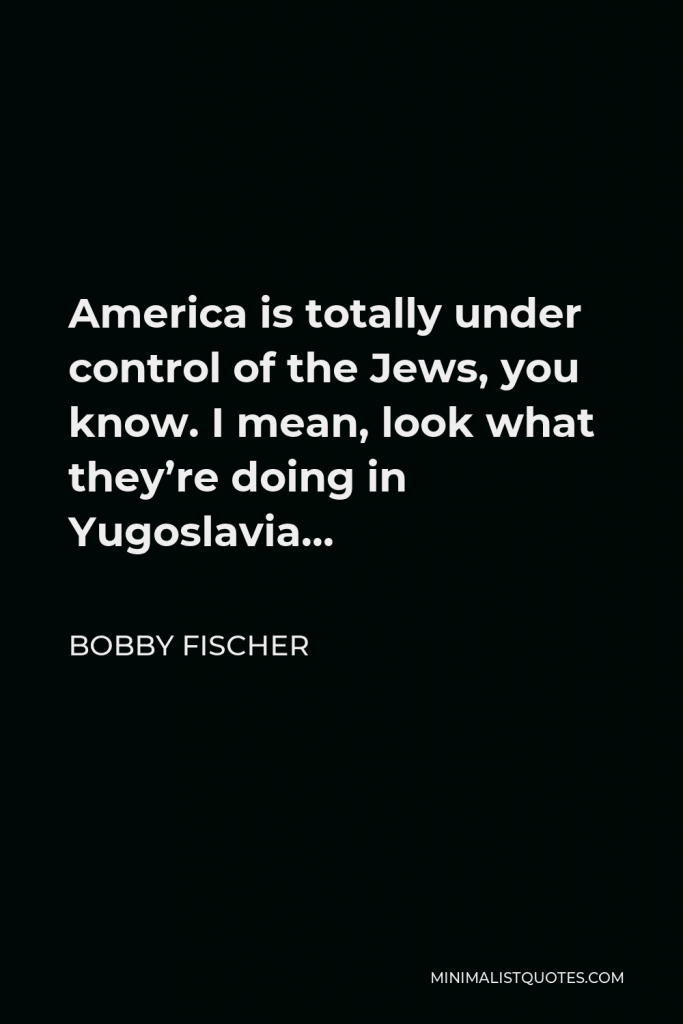 Bobby Fischer Quote - America is totally under control of the Jews, you know. I mean, look what they’re doing in Yugoslavia…