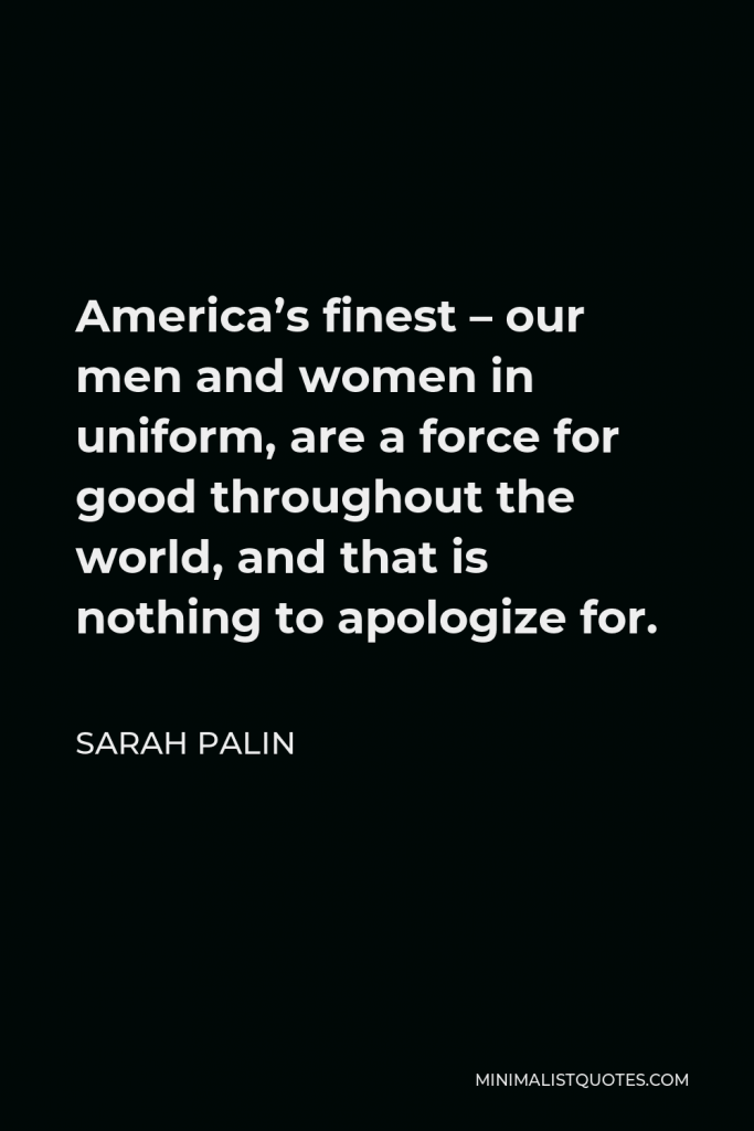 Sarah Palin Quote - America’s finest – our men and women in uniform, are a force for good throughout the world, and that is nothing to apologize for.