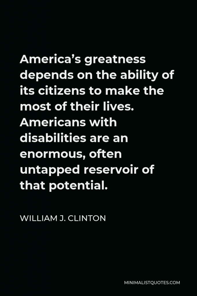 William J. Clinton Quote - America’s greatness depends on the ability of its citizens to make the most of their lives. Americans with disabilities are an enormous, often untapped reservoir of that potential.
