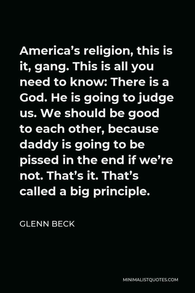 Glenn Beck Quote - America’s religion, this is it, gang. This is all you need to know: There is a God. He is going to judge us. We should be good to each other, because daddy is going to be pissed in the end if we’re not. That’s it. That’s called a big principle.