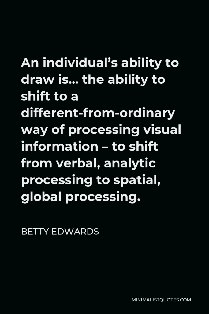 Betty Edwards Quote - An individual’s ability to draw is… the ability to shift to a different-from-ordinary way of processing visual information – to shift from verbal, analytic processing to spatial, global processing.