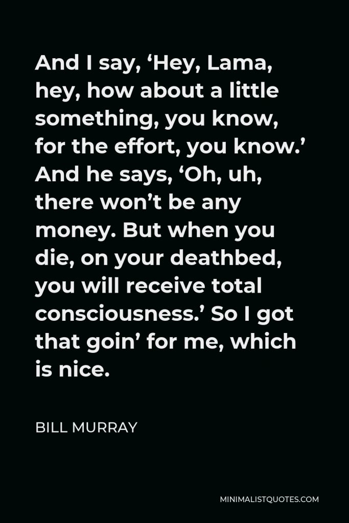 Bill Murray Quote - And I say, ‘Hey, Lama, hey, how about a little something, you know, for the effort, you know.’ And he says, ‘Oh, uh, there won’t be any money. But when you die, on your deathbed, you will receive total consciousness.’ So I got that goin’ for me, which is nice.
