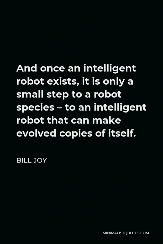 Bill Joy Quote - And once an intelligent robot exists, it is only a small step to a robot species – to an intelligent robot that can make evolved copies of itself.