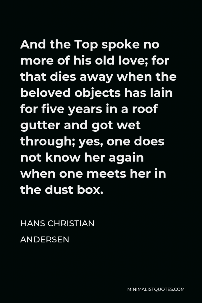 Hans Christian Andersen Quote - And the Top spoke no more of his old love; for that dies away when the beloved objects has lain for five years in a roof gutter and got wet through; yes, one does not know her again when one meets her in the dust box.