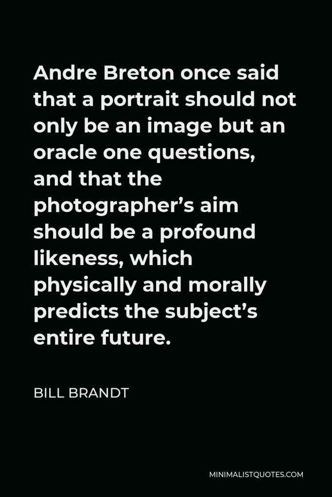 Bill Brandt Quote - Andre Breton once said that a portrait should not only be an image but an oracle one questions, and that the photographer’s aim should be a profound likeness, which physically and morally predicts the subject’s entire future.