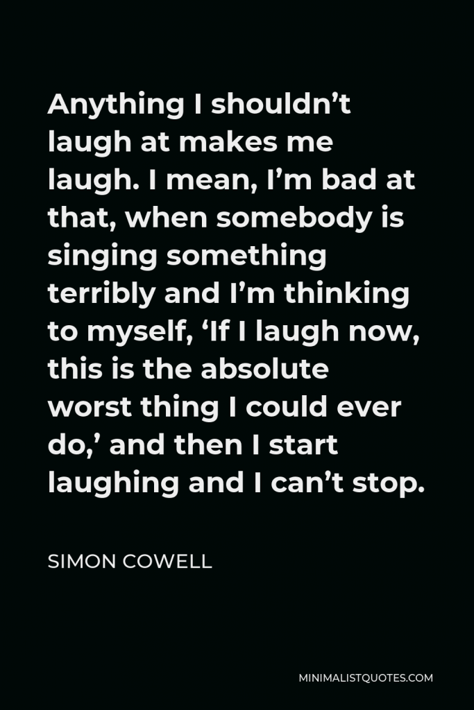 Simon Cowell Quote - Anything I shouldn’t laugh at makes me laugh. I mean, I’m bad at that, when somebody is singing something terribly and I’m thinking to myself, ‘If I laugh now, this is the absolute worst thing I could ever do,’ and then I start laughing and I can’t stop.