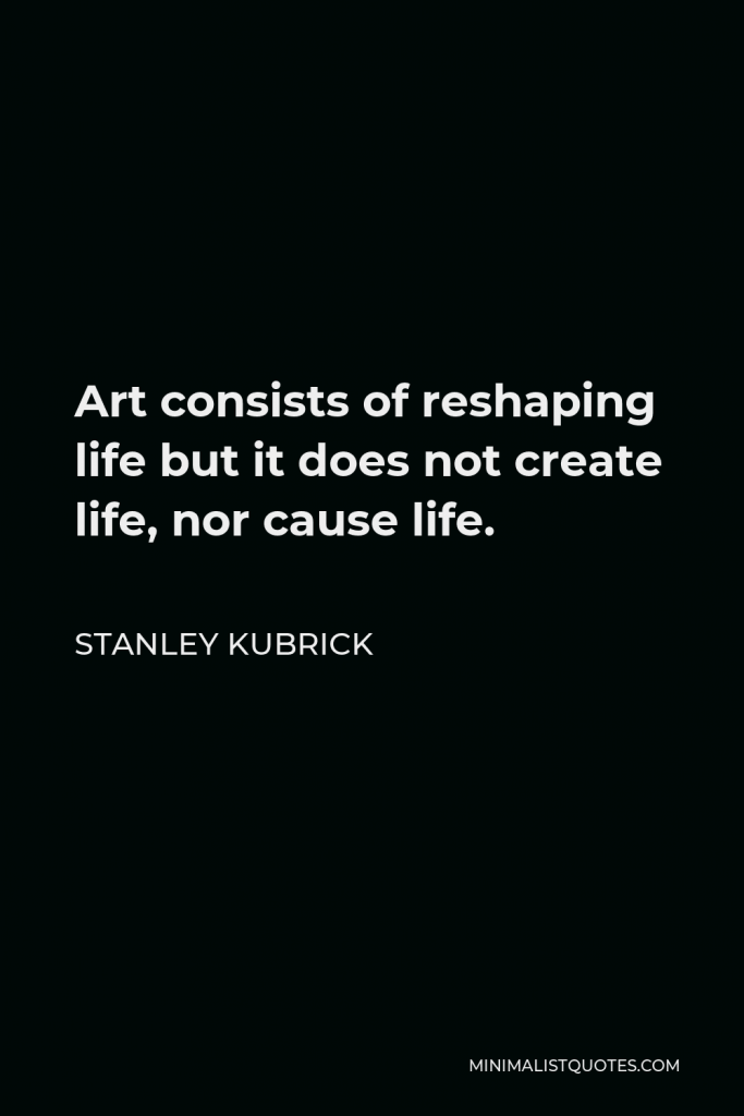Stanley Kubrick Quote - Art consists of reshaping life but it does not create life, nor cause life.