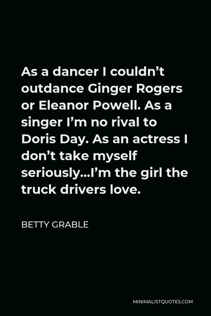 Betty Grable Quote - As a dancer I couldn’t outdance Ginger Rogers or Eleanor Powell. As a singer I’m no rival to Doris Day. As an actress I don’t take myself seriously…I’m the girl the truck drivers love.