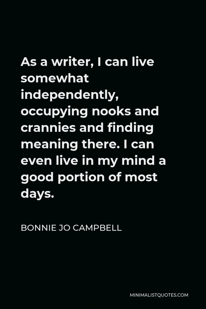 Bonnie Jo Campbell Quote - As a writer, I can live somewhat independently, occupying nooks and crannies and finding meaning there. I can even live in my mind a good portion of most days.