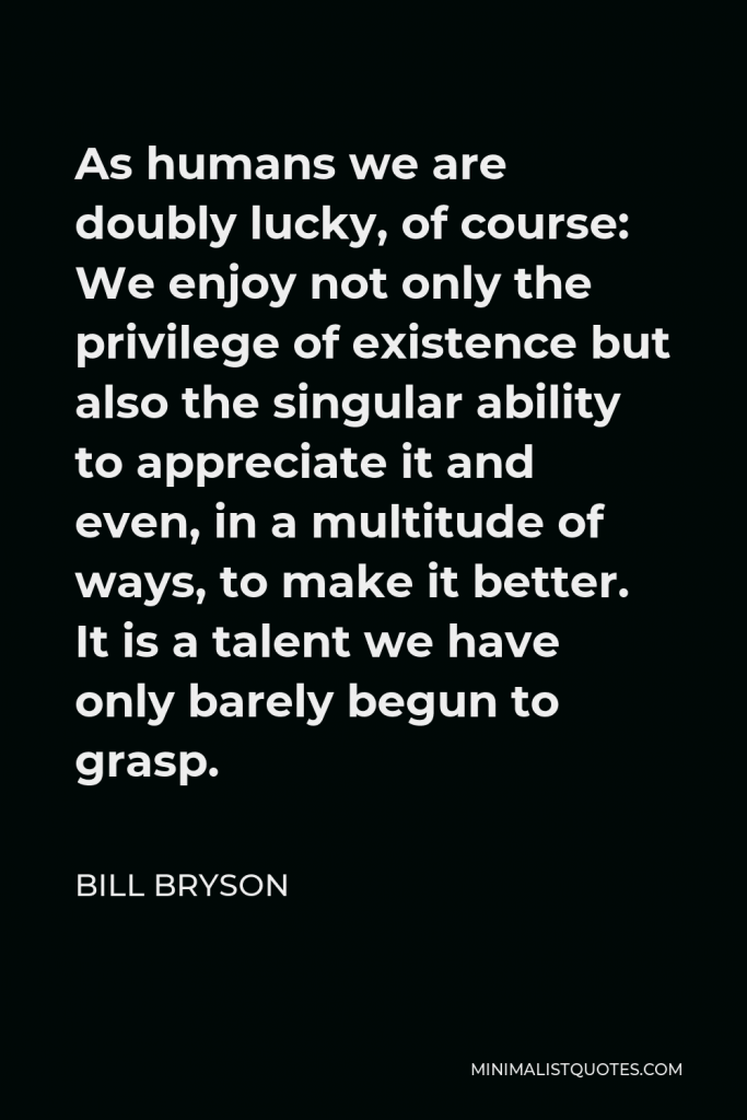 Bill Bryson Quote - As humans we are doubly lucky, of course: We enjoy not only the privilege of existence but also the singular ability to appreciate it and even, in a multitude of ways, to make it better. It is a talent we have only barely begun to grasp.