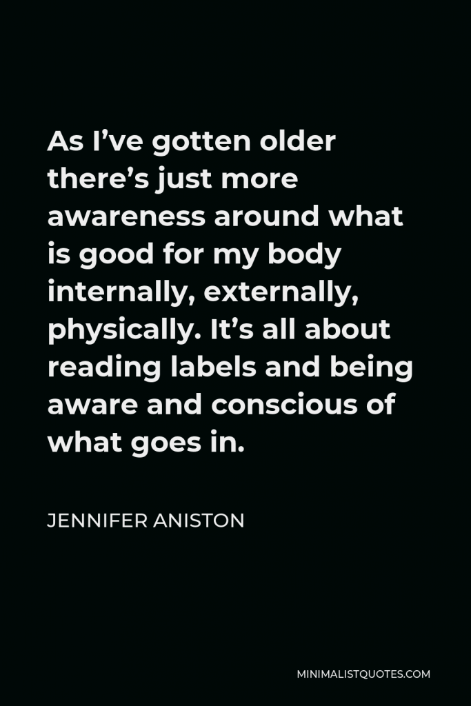 Jennifer Aniston Quote - As I’ve gotten older there’s just more awareness around what is good for my body internally, externally, physically. It’s all about reading labels and being aware and conscious of what goes in.