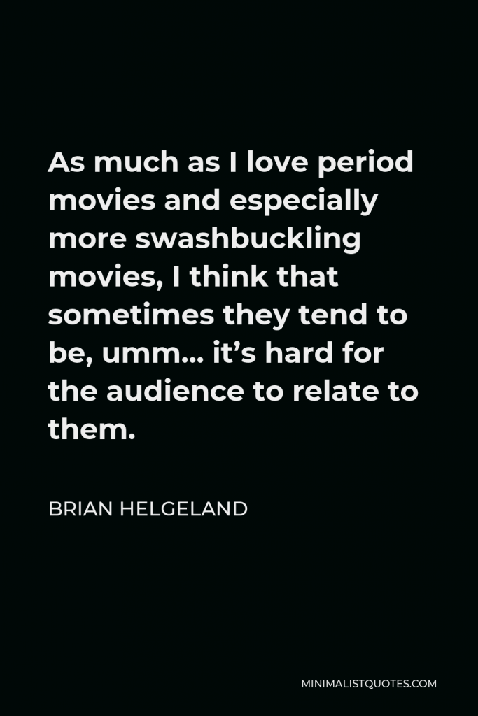 Brian Helgeland Quote - As much as I love period movies and especially more swashbuckling movies, I think that sometimes they tend to be, umm… it’s hard for the audience to relate to them.