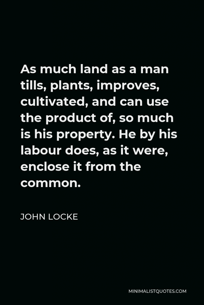 John Locke Quote - As much land as a man tills, plants, improves, cultivated, and can use the product of, so much is his property. He by his labour does, as it were, enclose it from the common.