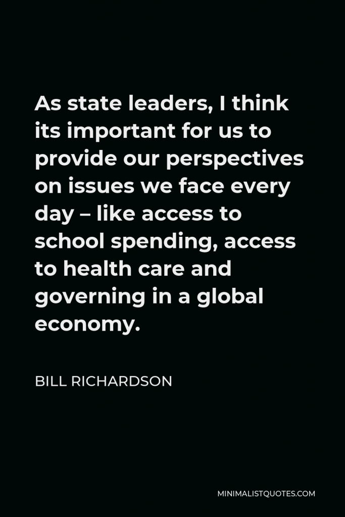 Bill Richardson Quote - As state leaders, I think its important for us to provide our perspectives on issues we face every day – like access to school spending, access to health care and governing in a global economy.