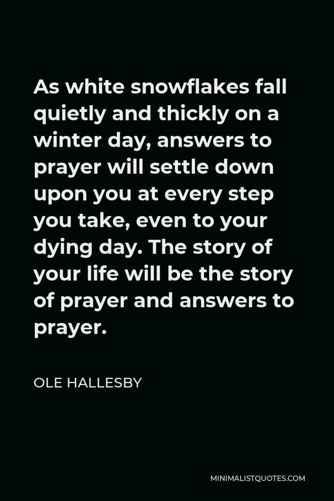 Ole Hallesby Quote - As white snowflakes fall quietly and thickly on a winter day, answers to prayer will settle down upon you at every step you take, even to your dying day. The story of your life will be the story of prayer and answers to prayer.
