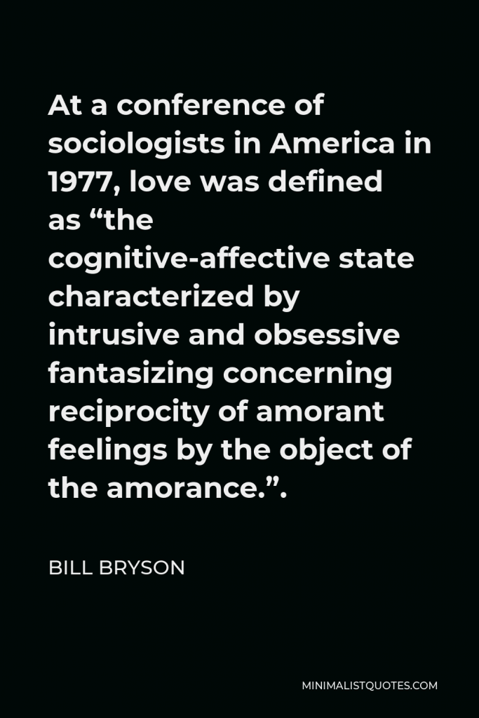 Bill Bryson Quote - At a conference of sociologists in America in 1977, love was defined as “the cognitive-affective state characterized by intrusive and obsessive fantasizing concerning reciprocity of amorant feelings by the object of the amorance.”.