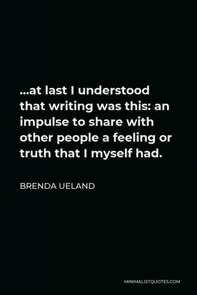 Brenda Ueland Quote - …at last I understood that writing was this: an impulse to share with other people a feeling or truth that I myself had.