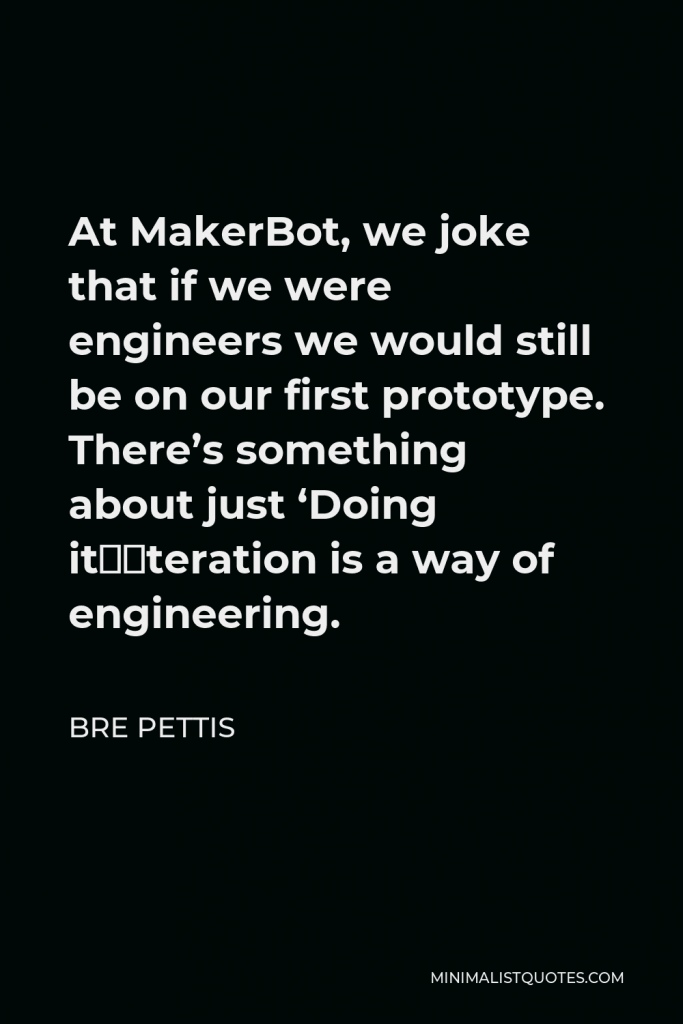 Bre Pettis Quote - At MakerBot, we joke that if we were engineers we would still be on our first prototype. There’s something about just ‘Doing it”iteration is a way of engineering.