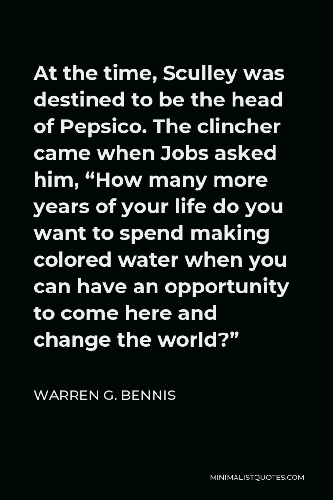Warren G. Bennis Quote - At the time, Sculley was destined to be the head of Pepsico. The clincher came when Jobs asked him, “How many more years of your life do you want to spend making colored water when you can have an opportunity to come here and change the world?”