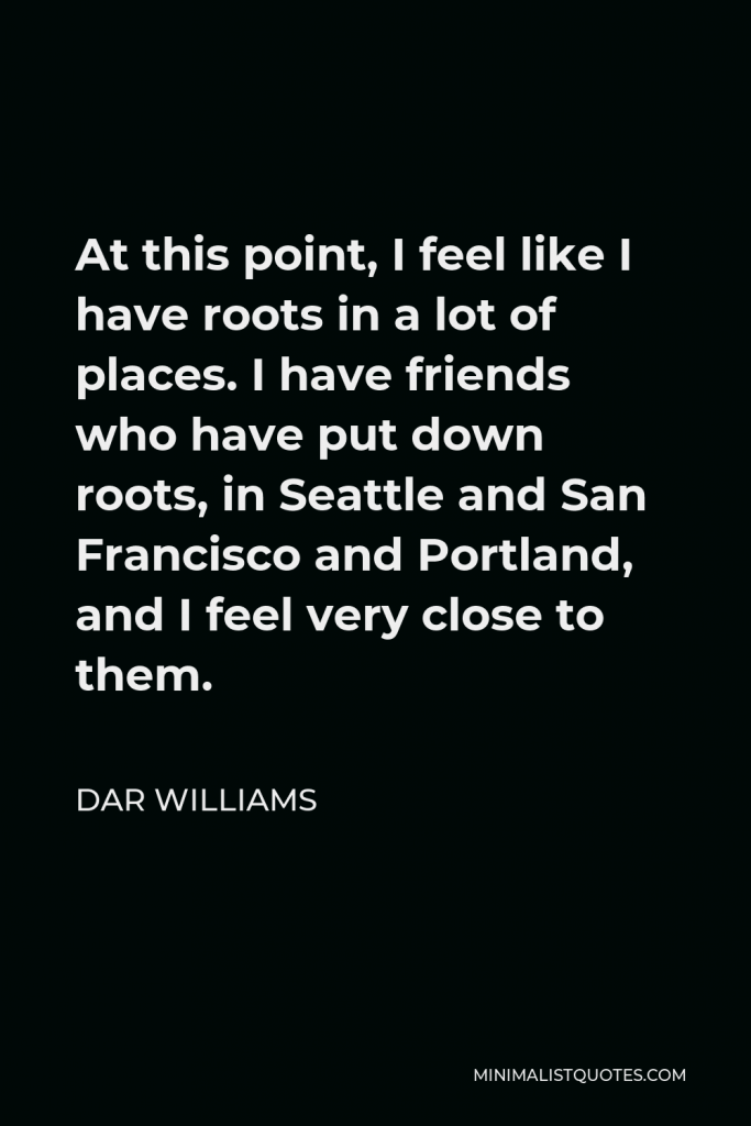 Dar Williams Quote - At this point, I feel like I have roots in a lot of places. I have friends who have put down roots, in Seattle and San Francisco and Portland, and I feel very close to them.