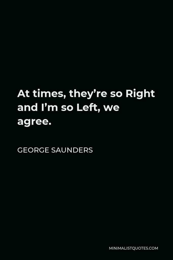 George Saunders Quote - At times, they’re so Right and I’m so Left, we agree.