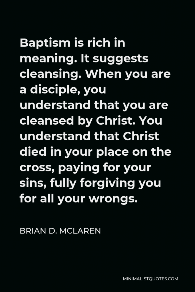 Brian D. McLaren Quote - Baptism is rich in meaning. It suggests cleansing. When you are a disciple, you understand that you are cleansed by Christ. You understand that Christ died in your place on the cross, paying for your sins, fully forgiving you for all your wrongs.