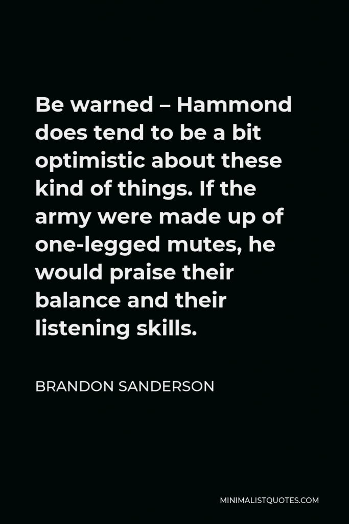 Brandon Sanderson Quote - Be warned – Hammond does tend to be a bit optimistic about these kind of things. If the army were made up of one-legged mutes, he would praise their balance and their listening skills.