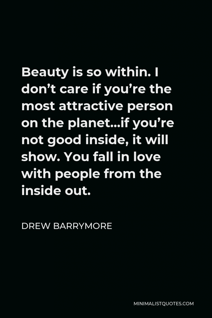 Drew Barrymore Quote - Beauty is so within. I don’t care if you’re the most attractive person on the planet…if you’re not good inside, it will show. You fall in love with people from the inside out.