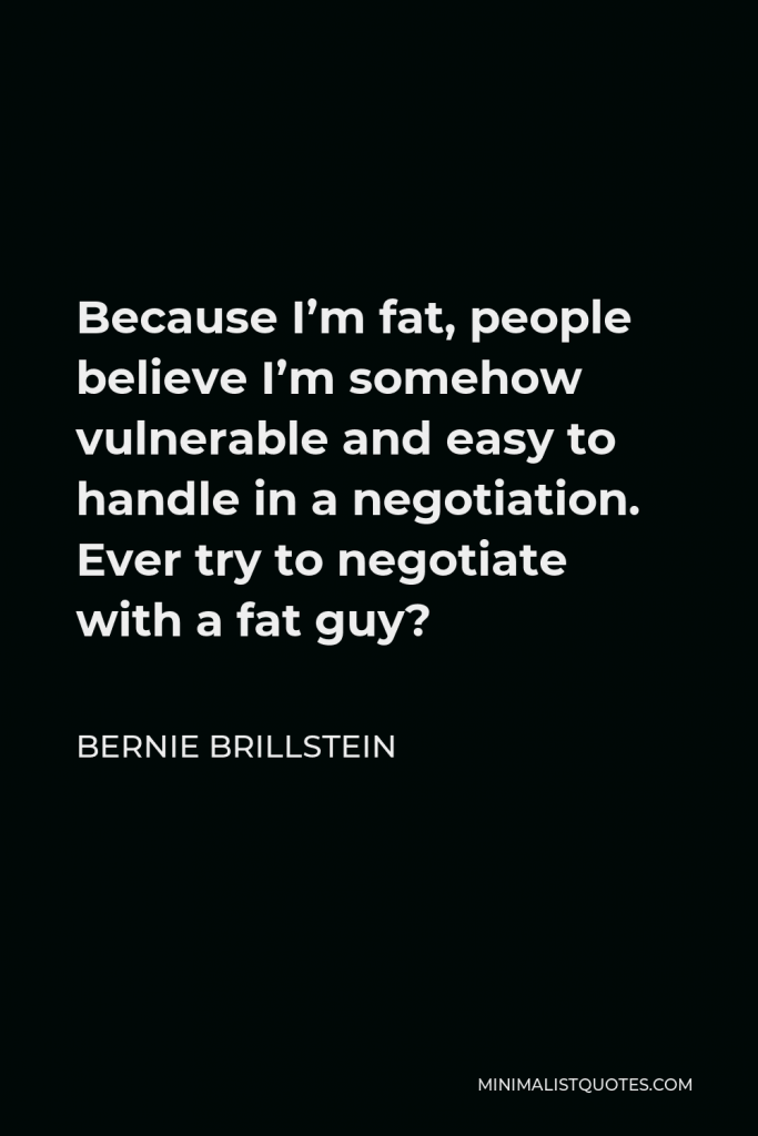 Bernie Brillstein Quote - Because I’m fat, people believe I’m somehow vulnerable and easy to handle in a negotiation. Ever try to negotiate with a fat guy?