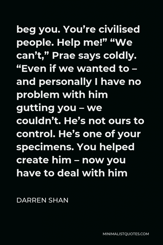 Darren Shan Quote - beg you. You’re civilised people. Help me!” “We can’t,” Prae says coldly. “Even if we wanted to – and personally I have no problem with him gutting you – we couldn’t. He’s not ours to control. He’s one of your specimens. You helped create him – now you have to deal with him