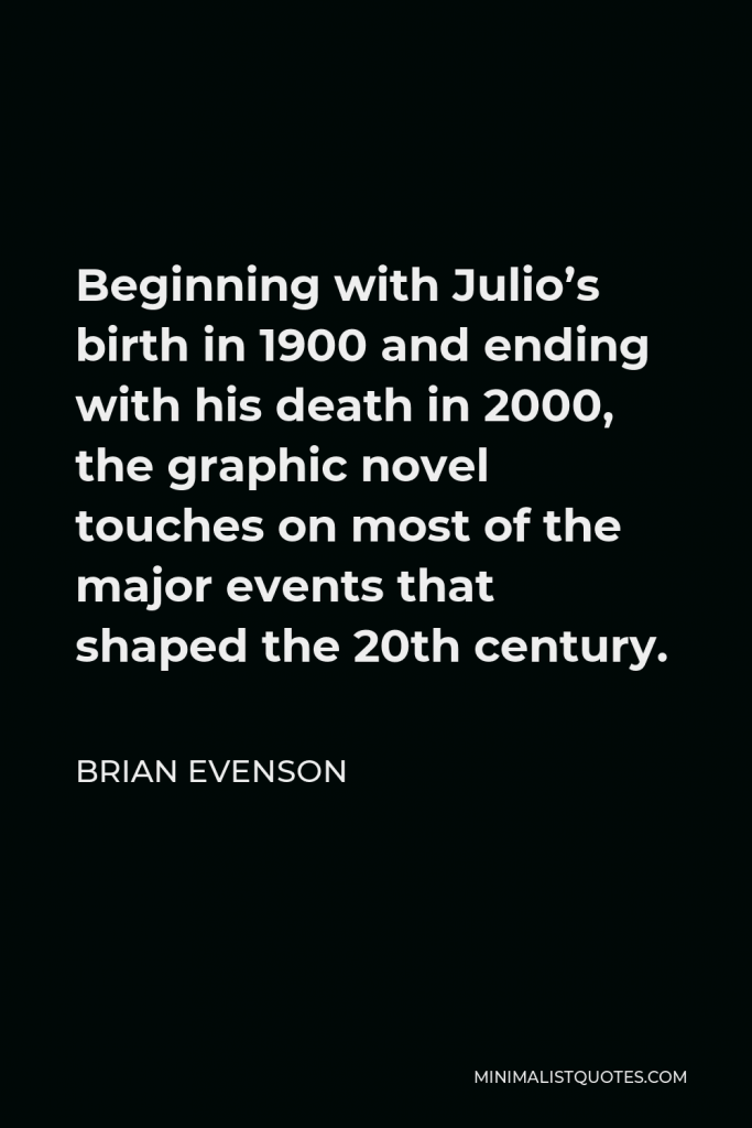 Brian Evenson Quote - Beginning with Julio’s birth in 1900 and ending with his death in 2000, the graphic novel touches on most of the major events that shaped the 20th century.