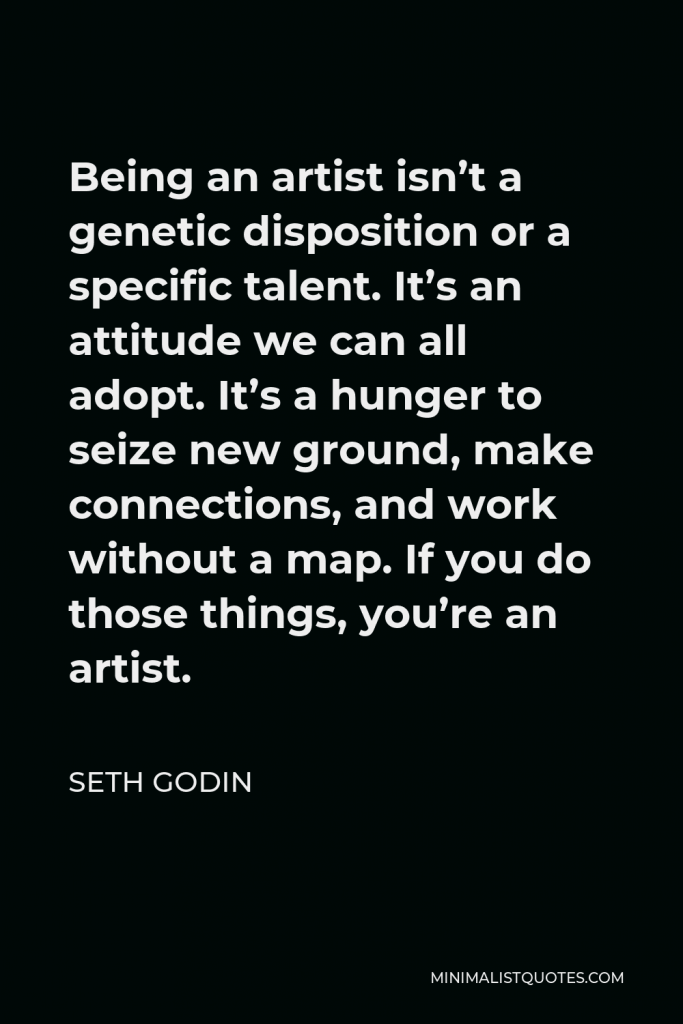 Seth Godin Quote - Being an artist isn’t a genetic disposition or a specific talent. It’s an attitude we can all adopt. It’s a hunger to seize new ground, make connections, and work without a map. If you do those things, you’re an artist.