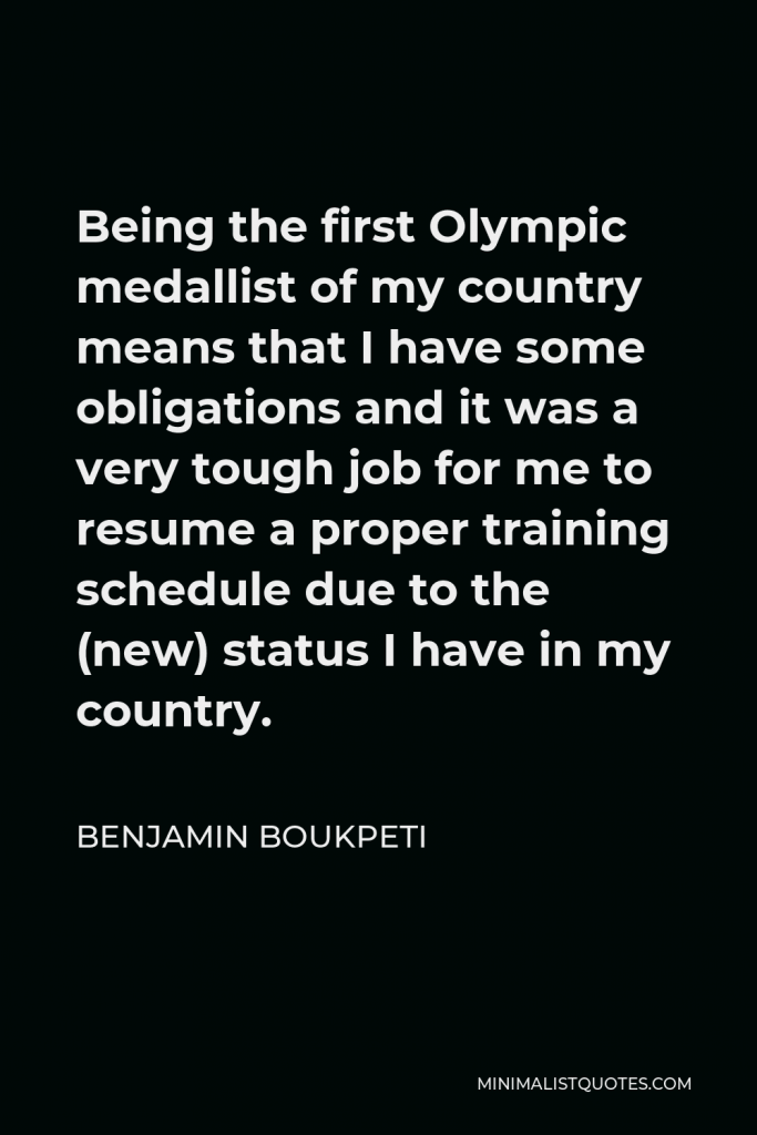 Benjamin Boukpeti Quote - Being the first Olympic medallist of my country means that I have some obligations and it was a very tough job for me to resume a proper training schedule due to the (new) status I have in my country.