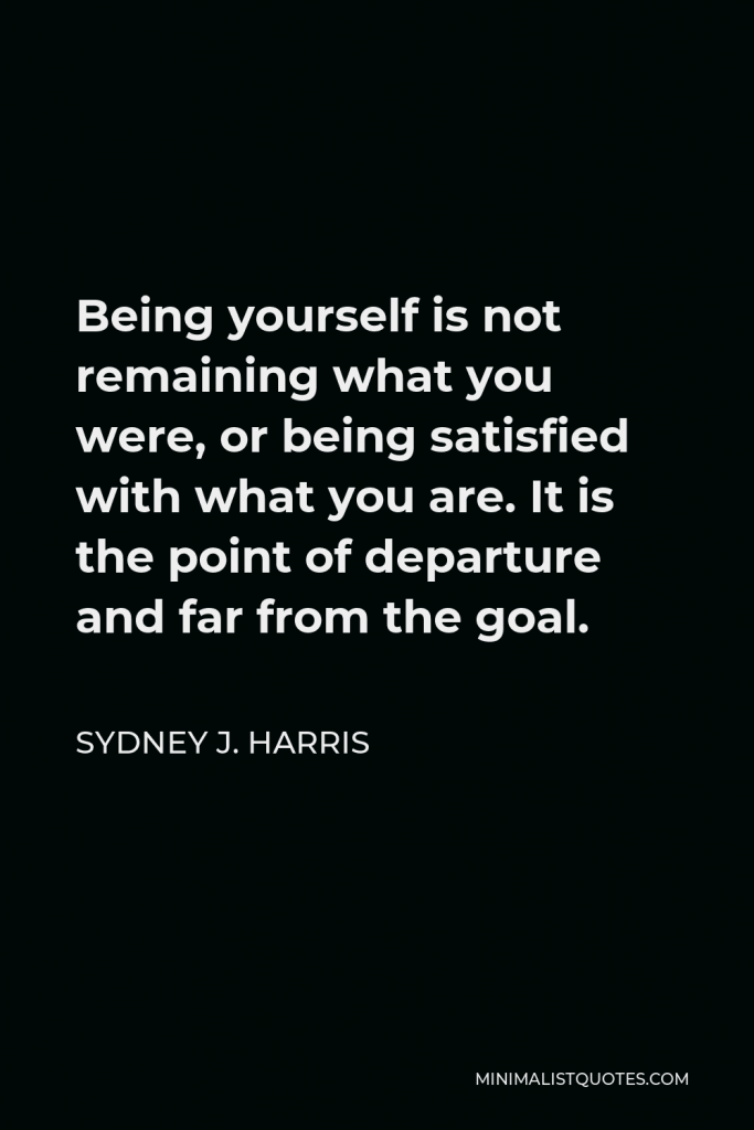 Sydney J. Harris Quote - Being yourself is not remaining what you were, or being satisfied with what you are. It is the point of departure and far from the goal.