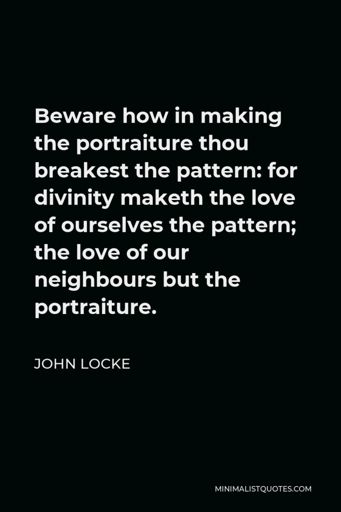 John Locke Quote - Beware how in making the portraiture thou breakest the pattern: for divinity maketh the love of ourselves the pattern; the love of our neighbours but the portraiture.