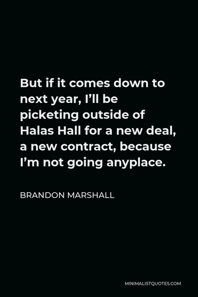 Brandon Marshall Quote - But if it comes down to next year, I’ll be picketing outside of Halas Hall for a new deal, a new contract, because I’m not going anyplace.
