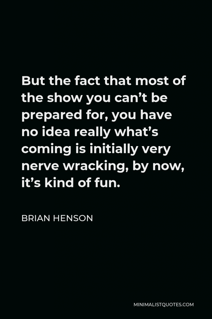 Brian Henson Quote - But the fact that most of the show you can’t be prepared for, you have no idea really what’s coming is initially very nerve wracking, by now, it’s kind of fun.