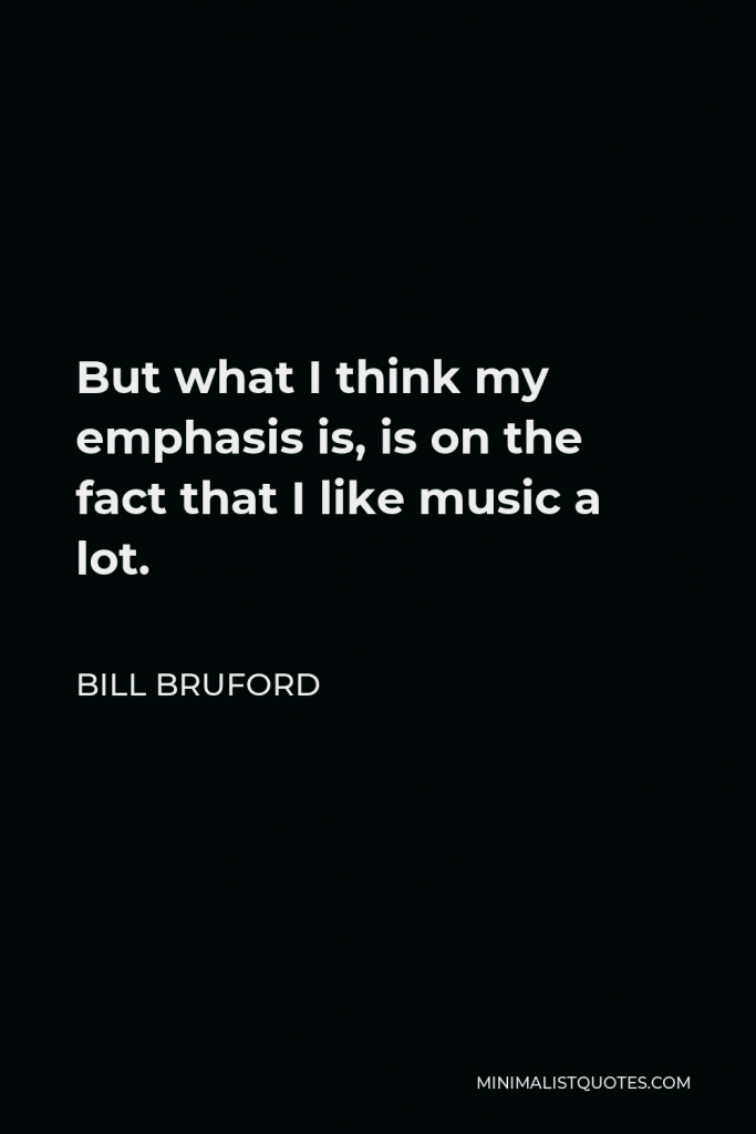 Bill Bruford Quote - But what I think my emphasis is, is on the fact that I like music a lot.