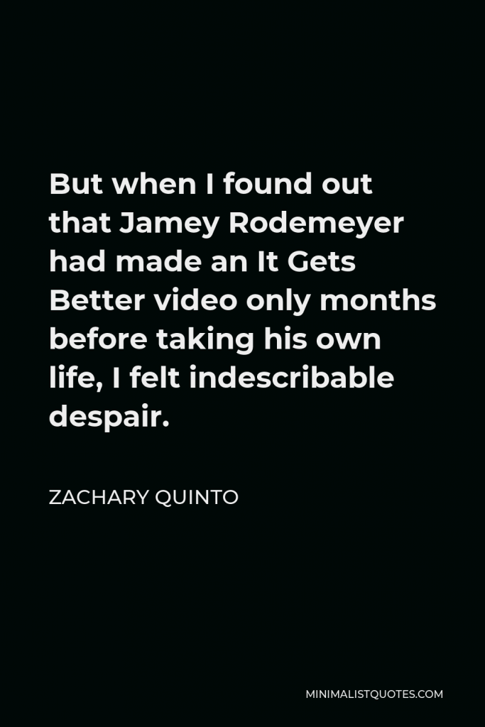 Zachary Quinto Quote - But when I found out that Jamey Rodemeyer had made an It Gets Better video only months before taking his own life, I felt indescribable despair.