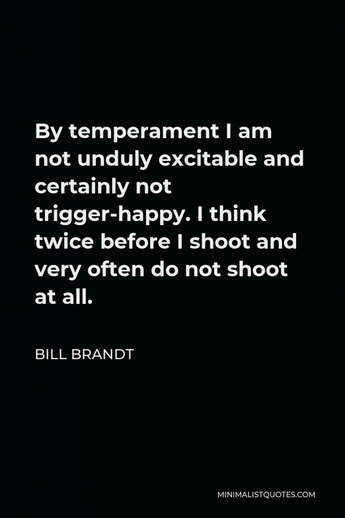 Bill Brandt Quote - By temperament I am not unduly excitable and certainly not trigger-happy. I think twice before I shoot and very often do not shoot at all.