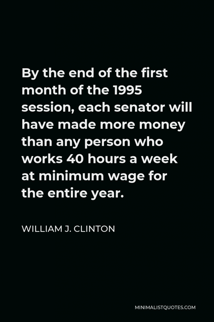 William J. Clinton Quote - By the end of the first month of the 1995 session, each senator will have made more money than any person who works 40 hours a week at minimum wage for the entire year.